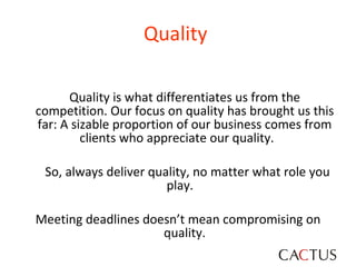 Quality  Quality is what differentiates us from the competition. Our focus on quality has brought us this far: A sizable proportion of our business comes from clients who appreciate our quality.  So, always deliver quality, no matter what role you play.  Meeting deadlines doesn’t mean compromising on quality. 