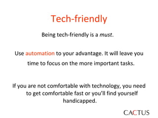 Tech-friendly Being tech-friendly is a  must .  Use  automation  to your advantage. It will leave you time to focus on the more important tasks.   If you are not comfortable with technology, you need to get comfortable fast or you’ll find yourself handicapped.  