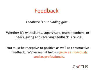 Feedback Feedback is our binding glue.   Whether it’s with clients, supervisors, team members, or peers, giving and receiving feedback is crucial. You must be receptive to positive as well as constructive feedback.  We’ve seen it help us  grow as individuals and as professionals. 