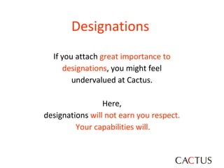Designations   If you attach  great importance to  designations , you might feel  undervalued at Cactus.  Here,  designations  will not earn you respect.  Your capabilities will. 