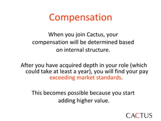 Compensation   When you join Cactus, your  compensation will be determined based  on internal structure.  After you have acquired depth in your role (which could take at least a year), you will find your pay  exceeding market standards .  This becomes possible because you start  adding higher value. 