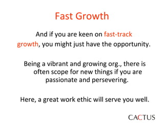 And if you are keen on  fast-track  growth , you might just have the opportunity.  Being a vibrant and growing org., there is often scope for new things if you are passionate and persevering.  Here, a great work ethic will serve you well. Fast Growth 