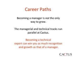 Becoming a manager is  not  the only  way to grow.  The managerial and technical tracks run  parallel at Cactus.  Becoming a technical  expert can win you as much recognition  and growth as that of a manager. Career Paths 
