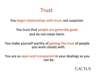 Trust You  begin relationships with trust , not suspicion. You trust that  people are generally good   and do not mean harm. You make yourself worthy of  gaining the trust  of people you work closely with.  You are as  open and transparent  in your dealings as you can be. 