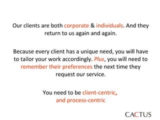Our clients are both  corporate  &  individuals . And they return to us again and again. Because every client has a unique need, you will have to tailor your work accordingly.  Plus , you will need to  remember their preferences  the next time they request our service. You need to be  client-centric ,   and   process-centric 
