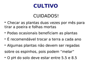 CULTIVO
CUIDADOS!

Checar as plantas duas vezes por mês para
tirar a poeira e folhas mortas

Podas ocasionais beneficiam as plantas

É recomendável trocar a terra a cada ano

Algumas plantas não devem ser regadas
sobre os espinhos, pois podem “melar”

O pH do solo deve estar entre 5.5 e 8.5
 