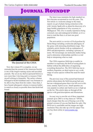 The Journal of the CSSA
Now that volume 85 is complete, we are
reminded that the journal of the American Society
is one of the longest running cactus and succulent
journals. The set on my shelves [pictured below] is
now more than 1.6m long and is a resource I find
myself refering to frequently. The earlier volumes
belonged to Keith Grantham and I was fortunate to
be able to buy them from his widow. Since then, I
have bound subsequent volumes in maroon leather
to match as closely as possible those that Keith had
bound.
The latest issue maintains the high standard we
have become accustomed to over the years. The
first article is a welcome change to the many
reports we get of plants facing extinction in the
wild. Jeremy Spath tells us about his discovery of a
large healthy population of Aloe suzannae in
Madagascar. This Aloe is usually reported as being
extremely rare and endangered in habitat, so it is a
treat to read that there is at least one good
population.
The next article is a review of Pachypodium by
Dylan Burge including a molecular phylogeny of
the genus with interesting distribution maps. This
scholarly article finishes with an explanation of
DNA and phytogenetics, including a glossary of
terms. We increasingly see molecular studies being
used to determine relationships and this is a real
help in interpreting what we read.
The CSSA organizes field trips to enable its
members to experience the thrill of seeing plants in
habitat without the difficulties of organising
everything themselves. The 2012 field trip was to
northern Argentina, an ideal region to see a wide
range of cactus species without the need for much
hiking.
The previous issue of the journal had featured
articles about plants the field trip group had seen
but one widespread genus there was left over to this
issue, namely Tephrocactus. Small opuntias are
very popular in culture and Tephrocactus is high up
on the list. This article takes us through all the
species with good descriptions and illustrations.
An easy way to own the set of these important
journals up to 2003 is to buy them on 7 DVDs,
much cheaper than the cost of buying a set of the
printed versions (if you can find them for sale). The
DVD text is searchable and the images are high-
resolution.They also take up a lot less space! You
can buy them online at www.cssainc.org
GC
16
The Cactus Explorer ISSN 2048-0482 Number10 December 2013
JOURNAL ROUNDUP
 