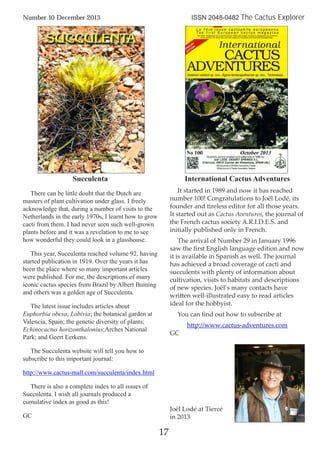 Succulenta
There can be little doubt that the Dutch are
masters of plant cultivation under glass. I freely
acknowledge that, during a number of visits to the
Netherlands in the early 1970s, I learnt how to grow
cacti from them. I had never seen such well-grown
plants before and it was a revelation to me to see
how wonderful they could look in a glasshouse.
This year, Succulenta reached volume 92, having
started publication in 1919. Over the years it has
been the place where so many important articles
were published. For me, the descriptions of many
iconic cactus species from Brazil by Albert Buining
and others was a golden age of Succulenta.
The latest issue includes articles about
Euphorbia obesa; Lobivia; the botanical garden at
Valencia, Spain; the genetic diversity of plants;
Echinocactus horizonthalonius;Arches National
Park; and Geert Eerkens.
The Succulenta website will tell you how to
subscribe to this important journal:
http://www.cactus-mall.com/succulenta/index.html
There is also a complete index to all issues of
Succulenta. I wish all journals produced a
cumulative index as good as this!
GC
International Cactus Adventures
It started in 1989 and now it has reached
number 100! Congratulations to Joël Lodé, its
founder and tireless editor for all those years.
It started out as Cactus Aventures, the journal of
the French cactus society A.R.I.D.E.S. and
initially published only in French.
The arrival of Number 29 in January 1996
saw the ﬁrst English language edition and now
it is available in Spanish as well. The journal
has achieved a broad coverage of cacti and
succulents with plenty of information about
cultivation, visits to habitats and descriptions
of new species. Joël’s many contacts have
written well-illustrated easy to read articles
ideal for the hobbyist.
You can ﬁnd out how to subscribe at
http://www.cactus-adventures.com
GC
17
Number 10 December 2013 ISSN 2048-0482 The Cactus Explorer
Joël Lodé at Tiercé
in 2013
 