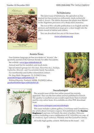19
Number 10 December 2013 ISSN 2048-0482 The Cactus Explorer
Schütziana
The latest issue of Schütziana, the specialist on-line
journal for Gymnocalycium enthusiasts. deals exclusively
with G. ferrarii. The article discusses the plants near Mazan
in the Argentine provinces of La Rioja and Catamarca.
The text of this valuable publication is in English and the
pictures and distribution maps give a clear insight into the
plants found in habitat and culture.
You can download free any of the issues from:
www.schuetziana.org
GC
Succulentopi@
The seventh issue of this free online journal has recently
appeared. This was the first online journal published in French.
The quality is excellent as you would expect from Yann Cochard
and his very active team. It is available as a free PDF download
from:
http://www.cactuspro.com/succulentopia
This issue includes a photo gallery; Cerochlamys and Conophytum;
my article about Echinopsis oxygona, first published in the Cactus
Explorer 8 and now in French; the story of pollen; Matucana
oreodoxa (including a new combination of M. rebutiiflora as a ssp. of
M. oreodoxa); Agave utahensis; Philately and the CactusPro Library.
All really high quality content. Well done to the team! GC
Avonia-News
Free German language on-line newsletter of "Avonia", the
quarterly journal of the German Society for other Succulents.
See website: www.fgas-sukkulenten.de
Annual seed list for members and much more.
Special interest groups for Aloe (incl. Haworthia etc.), Ascleps,
Euphorbia, Mesembs and Yucca/winter-hardy Succulents.
For membership and further information contact:
Dr. Jörg Ettelt: Morgenstr. 72, D-59423 Unna,
praesident@fgas.sukkulenten.de or
Wilfried Burwitz: Postfach 100206, D-03002 Cottbus,
geschaeftsstelle@fgas.sukkulenten.de
 