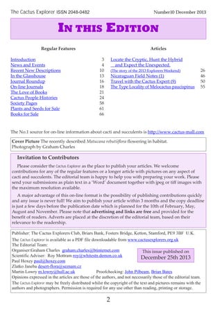 Cover Picture The recently described Matucana rebutiiﬂora ﬂowering in habitat.
Photograph by Graham Charles
Publisher: The Cactus Explorers Club, Briars Bank, Fosters Bridge, Ketton, Stamford, PE9 3BF U.K.
The Cactus Explorer is available as a PDF file downloadable from www.cactusexplorers.org.uk
The Editorial Team:
Organiser:Graham Charles graham.charles@btinternet.com
Scientific Adviser: Roy Mottram roy@whitestn.demon.co.uk
Paul Hoxey paul@hoxey.com
Zlatko Janeba desert-flora@seznam.cz
Martin Lowry m.lowry@hull.ac.uk Proofchecking: John Pilbeam, Brian Bates
Opinions expressed in the articles are those of the authors, and not necessarily those of the editorial team.
The Cactus Explorer may be freely distributed whilst the copyright of the text and pictures remains with the
authors and photographers. Permission is required for any use other than reading, printing or storage.
Invitation to Contributors
Please consider the Cactus Explorer as the place to publish your articles. We welcome
contributions for any of the regular features or a longer article with pictures on any aspect of
cacti and succulents. The editorial team is happy to help you with preparing your work. Please
send your submissions as plain text in a ‘Word’ document together with jpeg or tiﬀ images with
the maximum resolution available.
A major advantage of this on-line format is the possibility of publishing contributions quickly
and any issue is never full! We aim to publish your article within 3 months and the copy deadline
is just a few days before the publication date which is planned for the 10th of February, May,
August and November. Please note that advertising and links are free and provided for the
beneﬁt of readers. Adverts are placed at the discretion of the editorial team, based on their
relevance to the readership.
The Cactus Explorer ISSN 2048-0482 Number10 December 2013
2
Regular Features
Introduction 3
News and Events 4
Recent New Descriptions 10
In the Glasshouse 13
Journal Roundup 16
On-line Journals 18
The Love of Books 21
Cactus People Histories 24
Society Pages 58
Plants and Seeds for Sale 61
Books for Sale 66
Articles
Locate the Cryptic, Hunt the Hybrid
and Expect the Unexpected.
(The story of the 2013 Explorers Weekend) 26
Nicaraguan Field Notes (1) 46
Travel with the Cactus Expert (9) 50
The Type Locality of Melocactus paucispinus 55
IN THIS EDITION
The No.1 source for on-line information about cacti and succulents is http://www.cactus-mall.com
This issue published on
December 25th 2013
 