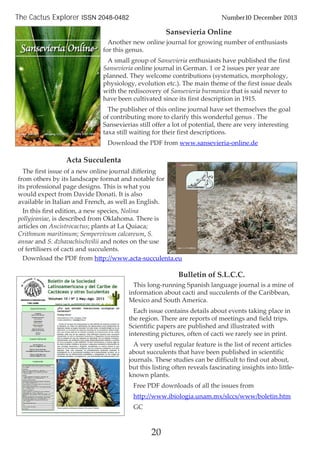 20
The Cactus Explorer ISSN 2048-0482 Number10 December 2013
Sansevieria Online
Another new online journal for growing number of enthusiasts
for this genus.
A small group of Sansevieria enthusiasts have published the first
Sansevieria online journal in German. 1 or 2 issues per year are
planned. They welcome contributions (systematics, morphology,
physiology, evolution etc.). The main theme of the first issue deals
with the rediscovery of Sansevieria burmanica that is said never to
have been cultivated since its first description in 1915.
The publisher of this online journal have set themselves the goal
of contributing more to clarify this wonderful genus . The
Sansevierias still offer a lot of potential, there are very interesting
taxa still waiting for their first descriptions.
Download the PDF from www.sansevieria-online.de
Bulletin of S.L.C.C.
This long-running Spanish language journal is a mine of
information about cacti and succulents of the Caribbean,
Mexico and South America.
Each issue contains details about events taking place in
the region. There are reports of meetings and field trips.
Scientific papers are published and illustrated with
interesting pictures, often of cacti we rarely see in print.
A very useful regular feature is the list of recent articles
about succulents that have been published in scientific
journals. These studies can be difficult to find out about,
but this listing often reveals fascinating insights into little-
known plants.
Free PDF downloads of all the issues from
http://www.ibiologia.unam.mx/slccs/www/boletin.htm
GC
Acta Succulenta
The ﬁrst issue of a new online journal diﬀering
from others by its landscape format and notable for
its professional page designs. This is what you
would expect from Davide Donati. It is also
available in Italian and French, as well as English.
In this ﬁrst edition, a new species, Nolina
pollyjeaniae, is described from Oklahoma. There is
articles on Ancistrocactus; plants at La Quiaca;
Crithmum maritimum; Sempervivum calcareum, S.
annae and S. dzhavachischvilii and notes on the use
of fertilisers of cacti and succulents.
Download the PDF from http://www.acta-succulenta.eu
 