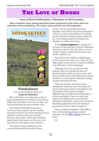 Notokakteen
Von Acanthocephala bis Wigginsia
Andreas Hofacker
This is the latest in an impressive series of
books published by the German Cactus Society
(DKG) for its members. Not only are they very
well produced but are also excellent value.
The subject of this book is the genus
Notocactus whose species are now usually
included in Parodia, but not by the band of avid
collectors of these easily grown plants!
However, the author, whilst only including
plants historically known as Notocactus, has
used Parodia as the genus name of choice.
The author, Andreas Hofacker, is the
current President of the German Cactus
Society. He has a particular interest in
Brazilian cacti and has long been interested in
Notocactus. I have fond memories of visiting
his ﬁne collection which he keeps outside on
his roof during summer at his home near
Stuttgart in southern Germany.
In the Cactus Explorer 8, on page 17, I
reviewed all the specialist Notocactus literature
that I knew about at the time. Now, we have
another volume to add to the list and a very
worthy addition it is.
The book is 170 x 240mm with144 pages,
perfect bound with soft covers. There are 236
high quality colour pictures of plants in habitat
and cultivation. German language.
Although Notocactus are not currently
popular, there is no doubt that they are
beautiful plants which are easy to grow and
ﬂower reliably. Most of the ﬂowers are yellow,
but there are some species with pink, orange,
red and even green ﬂowers.
There are chapters about the history,
distribution, taxonomy and cultivation, but
most of the book comprises descriptions and
illustrations of the species arranged
alphabetically and illustrated with plants in
culture and habitat. There are some very
impressive habitat pictures provided by
Rodrigo Corrêa Pontes, such as the wonderful
ﬂowering population of Parodia haselbergii
growing on a mossy slope, on page 45.
Only available to members of the DKG at
10€, or 12€ including postage outside
Germany. See the DKG website for how to
order.
GC
21
Number 10 December 2013 ISSN 2048-0482 The Cactus Explorer
News of Recent Publications. A Reminder of Old Favourites.
Many cactophiles enjoy reading about their plants, particularly in the winter when our
collections are less demanding. This feature aims to provide you with inspiration.
THE LOVE OF BOOKS
 