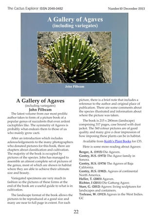 A Gallery of Agaves
(including variegates)
John Pilbeam
The latest volume from our most proliﬁc
author takes to form of a picture book of a
popular genus of succulents that even ardent
cactophiles like. The symmetry of Agaves is
probably what endears them to those of us
who mainly grow cacti.
After an introduction which includes
acknowledgements to the many photographers
who donated pictures for this book, there are
chapters about classiﬁcation and cultivation.
The majority of the book is occupied by
pictures of the species. John has managed to
assemble an almost complete set of pictures of
the genus, most of which are shown in habitat
where they are able to achieve their ultimate
size and beauty.
Variegated specimens are very much in
fashion so the pictures of these forms at the
end of the book are a useful guide to what is in
cultivation.
The landscape format of the book allows the
pictures to be reproduced at a good size and
many are near to full page in extent. For each
picture, there is a brief note that includes a
reference to the author and original place of
publication. There are some comments about
the species illustrated and information about
where the picture was taken.
The book is 215 x 280mm (landscape)
comprising 317 pages, case bound with dust
jacket. The 360 colour pictures are of good
quality and many give a clear impression of
how imposing these plants can be in habitat.
Available from Keith’s Plant Books for £35.
Here is some more reading about Agaves:
Berger, A. (1915) Die Agaven.
Gentry, H.S. (1972) The Agave family in
Sonora.
Gentry, H.S. (1978) The Agaves of Baja
California.
Gentry, H.S. (1982). Agaves of continental
North America.
Heller, T. (2003) Agaven.
Richter, I (2011) Die Gattung Agave.
Starr, G. (2012) Agaves: living sculptures for
landscapes and containers.
Trelease, W. (1913) Agaves in the West Indies.
GC
22
The Cactus Explorer ISSN 2048-0482 Number10 December 2013
 