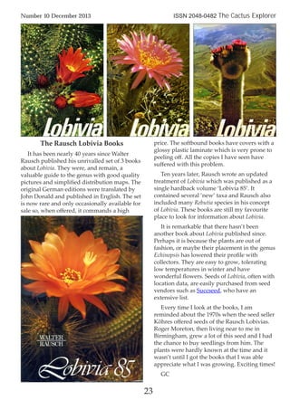 23
Number 10 December 2013 ISSN 2048-0482 The Cactus Explorer
The Rausch Lobivia Books
It has been nearly 40 years since Walter
Rausch published his unrivalled set of 3 books
about Lobivia. They were, and remain, a
valuable guide to the genus with good quality
pictures and simpliﬁed distribution maps. The
original German editions were translated by
John Donald and published in English. The set
is now rare and only occasionally available for
sale so, when oﬀered, it commands a high
price. The softbound books have covers with a
glossy plastic laminate which is very prone to
peeling oﬀ. All the copies I have seen have
suﬀered with this problem.
Ten years later, Rausch wrote an updated
treatment of Lobivia which was published as a
single hardback volume ‘Lobivia 85’. It
contained several ‘new’ taxa and Rausch also
included many Rebutia species in his concept
of Lobivia. These books are still my favourite
place to look for information about Lobivia.
It is remarkable that there hasn’t been
another book about Lobivia published since.
Perhaps it is because the plants are out of
fashion, or maybe their placement in the genus
Echinopsis has lowered their proﬁle with
collectors. They are easy to grow, tolerating
low temperatures in winter and have
wonderful ﬂowers. Seeds of Lobivia, often with
location data, are easily purchased from seed
vendors such as Succseed, who have an
extensive list.
Every time I look at the books, I am
reminded about the 1970s when the seed seller
Köhres oﬀered seeds of the Rausch Lobivias.
Roger Moreton, then living near to me in
Birmingham, grew a lot of this seed and I had
the chance to buy seedlings from him. The
plants were hardly known at the time and it
wasn’t until I got the books that I was able
appreciate what I was growing. Exciting times!
GC
 