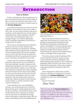 Number 10 December 2013 ISSN 2048-0482 The Cactus Explorer
3
Time to Reﬂect
Firstly, I apologise for the late publication of
this issue because I spent most of November in
Peru, my ﬁrst cactus trip for some time. I will
tell you about my adventure in future issues of
the Cactus Explorer.
As another growing season comes to an end
in Britain, I can reﬂect on a busy year. After a
slow start, we had a good summer with lots of
sunshine, much enjoyed by me and the plants.
I attended many cactus meetings in the UK
and Europe. It is striking that only a few
younger people were at these gatherings
which is perhaps something we just have to
accept as how it will be.
We are always hearing about the relentless
increase in the cost of fuel, adding to the
expense of heating our glasshouses. Will this
drive collectors to grow plants that are tolerant
of lower temperatures? My interest in plants
such as Lobivia and Rebutia has recently been
revitalised and these are good genera to grow
if you only keep your glasshouse frost-free.
I know from my experience selling spare
plants that these genera are out of fashion. I
have been oﬀering a number of species with
habitat data during the year, left over from my
seed raising eﬀorts to improve my collection,
but I cannot say that they have been a popular
choice for buyers! I have always had a liking
for Notocactus but these too are out of favour
and just about impossible to sell, even with
good data. The new book about Notocactus
written by Andreas Hofacker for the German
Cactus Society is a timely reminder of the
charms of the genus.
I am fortunate to live near Southﬁelds
Nursery, one of the best growers in the UK.
Bryan Goody grows all the plants from seed
for sale to visitors, at horticultural shows, and
on the internet. He is a pioneer at creating
hybrid cacti, bred to extend the ﬂowering
season and improve repeat ﬂowering. This is a
major consideration for the houseplant buyer
who may be put oﬀ cacti because of their
ephemeral ﬂowers.
Bryan says that his hybrids have been a
major part of his business in recent years. It is
perhaps surprising that hybridisation has
historically mainly been associated with
epicacti. Southﬁelds’ Echinopsis hybrids follow
the success of famous series like Paramount,
Schick and Abbey Brook. Bryan’s Rebutia
hybrids break new ground for ﬂoriferousness,
colour and length of ﬂowering season.
The ninth annual weekend meeting of the
Cactus Explorers Club was a great success,
much enjoyed by the 50+ participants. The
tenth meeting will be held over the weekend of
September 19th-21st 2014 at the same venue. I
hope that the generosity of the many speakers
in preparing and delivering their talks will
continue.
Here’s hoping for a mild winter and the
chance to catch up on reading and, of course,
writing for the Cactus Explorer. I welcome
contributions from new and established
authors.
Seasons Greetings!
GrahamCharles
INTRODUCTION
The next issue of the Cactus Explorer is
planned for February 2014. If you have not
already told me and would like to be advised
when it is available for download, please
send me your E-mail address to be added to
the distribution list.
 