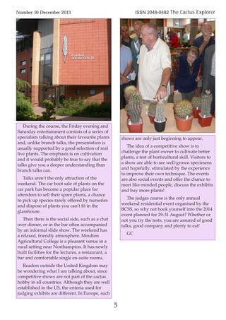 During the course, the Friday evening and
Saturday entertainment consists of a series of
specialists talking about their favourite plants
and, unlike branch talks, the presentation is
usually supported by a good selection of real
live plants. The emphasis is on cultivation
and it would probably be true to say that the
talks give you a deeper understanding than
branch talks can.
Talks aren’t the only attraction of the
weekend. The car boot sale of plants on the
car park has become a popular place for
attendees to sell their spare plants, a chance
to pick up species rarely oﬀered by nurseries
and dispose of plants you can’t ﬁt in the
glasshouse.
Then there is the social side, such as a chat
over dinner, or in the bar often accompanied
by an informal slide show. The weekend has
a relaxed, friendly atmosphere. Moulton
Agricultural College is a pleasant venue in a
rural setting near Northampton. It has newly
built facilities for the lectures, a restaurant, a
bar and comfortable single en-suite rooms.
Readers outside the United Kingdom may
be wondering what I am talking about, since
competitive shows are not part of the cactus
hobby in all countries. Although they are well
established in the US, the criteria used for
judging exhibits are diﬀerent. In Europe, such
shows are only just beginning to appear.
The idea of a competitive show is to
challenge the plant owner to cultivate better
plants, a test of horticultural skill. Visitors to
a show are able to see well-grown specimens
and hopefully, stimulated by the experience
to improve their own technique. The events
are also social events and oﬀer the chance to
meet like-minded people, discuss the exhibits
and buy more plants!
The judges course is the only annual
weekend residential event organised by the
BCSS, so why not book yourself into the 2014
event planned for 29-31 August? Whether or
not you try the tests, you are assured of good
talks, good company and plenty to eat!
GC
Number 10 December 2013 ISSN 2048-0482 The Cactus Explorer
5
 