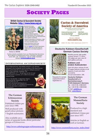 58
The Cactus Explorer ISSN 2048-0482 Number10 December 2013
SOCIETY PAGES
British Cactus & Succulent Society
Website: http://www.bcss.org.uk
Charity no. 290786
Further details available from our Membership Secretary:
Mr A Morris, 6 Castlemaine Drive, Hinckley, Leicester,
LE10 1RY, UK. Telephone: +44 (0) 1455 614410.
Email: membership@bcss.org.uk
•Quarterly full colour
Journal, CactusWorld,
for all levels of interest,
covering conservation,
cultivation, propagation,
plant hunting and
habitats, botanical gardens,
plant descriptions, book reviews, seed
lists, news and views, and advertisements
from suppliers worldwide.
•Optional subscription to Bradleya, a high
quality annual publication, with articles
of a more scientific nature.
•Online discussion Forum and
publications including books.
•See our website for current subscription
details, which can be paid online by
credit card, or by cheque payable to
BCSS.
Monthly journal, high quality
printing, format 17 x 24cm,
352 pages per year, plus 24
plant gallery pull-outs.
Kakteen und
andere Sukkulenten
Each full colour volume of over
50 pages features articles on all
aspects of cacti and other
succulents.
Annual subscription: 35€.
The German
Mammillaria
Society
Produced to a high
standard and
published 4 times per
year since 1977.
Articles in English as
well as German.
http://www.mammillaria.eu/en_index.html
The German
Echinocereus
Society
Published 4 times per
year since 1988.
Well produced with
good colour pictures
+ English summaries.
Also available are a
series of separate books about particular
groups of Echinocereus.
http://www.arbeitsgruppe-echinocereus.de
l
ALANOITAATNRETNI
ddilAhtidtti
ASCLEPIADALTIONAATIONhe INTERNT
A
YTEICOSDAIPELCSA
htfbl
esohtllaroffosiYTEICOSASCLEPIAD
Y
es.vrepresentati
for on-line subscription or details of local
.asclepiad-international.orgOr visit our web site: www
Or e-mail: alan-brook-side@hotmail.com
plantsman@tiscali.co.uk
ells-next-the-Sea, Norfolk NR23 1AL, UKW
im Marshall, 17 High Street,TWrite to:
outside Europe.
other European countries, £21 (US$33) for airmail
ear for the USUBSCRIPTION: £17 (€20) per y
C,sgniteem,stsildees,rr,aeyasemit
stneluccusehtylralucitrap,yy,limaffa
ladnasdaipelcsAehtnidetseretni
for on-line subscription or details of local
.asclepiad-international.org
Or e-mail: alan-brook-side@hotmail.com
ells-next-the-Sea, Norfolk NR23 1AL, UK
ighton,Wim Marshall, 17 High Street,
Kear for the U
sDC
3lanruojsoipelksA.seiceps
eaecanycopAehtfosrebmeml
and
other European countries, £21 (US$33) for airmail
Deutsche Kakteen-Gesellschaft
German Cactus Society
Deutsche Kakteen-
Gesellschaft e.V.
Bachstelzenweg 9
91325 Adelsdorf, Germany
Tel. +49 9195 - 9 980381
Fax +49 9195 -9 980382
E-mail: gs@dkg.eu
Web: www.dkg.eu
Requests for sample
copies/information/
registration to:
 