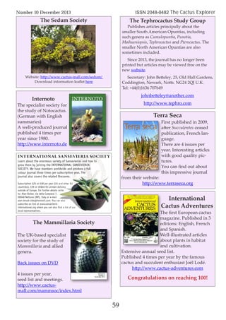 The Sedum Society
Website: http://www.cactus-mall.com/sedum/
Download information leaﬂet here
Internoto
The specialist society for
the study of Notocactus.
(German with English
summaries)
A well-produced journal
published 4 times per
year since 1980.
http://www.internoto.de
The Mammillaria Society
The UK-based specialist
society for the study of
Mammillaria and allied
genera.
Back issues on DVD
4 issues per year,
seed list and meetings.
http://www.cactus-
mall.com/mammsoc/index.html
International
Cactus Adventures
The ﬁrst European cactus
magazine. Published in 3
editions: English, French
and Spanish.
Well-illustrated articles
about plants in habitat
and cultivation.
Extensive annual seed list.
Published 4 times per year by the famous
cactus and succulent enthusiast Joël Lodé.
http://www.cactus-adventures.com
Congratulations on reaching 100!
Terra Seca
First published in 2009,
after Succulentes ceased
publication, French lan-
guage.
There are 4 issues per
year. Interesting articles
with good quality pic-
tures.
You can ﬁnd out about
this impressive journal
from their website:
http://www.terraseca.org
The Tephrocactus Study Group
Publishes articles principally about the
smaller South American Opuntias, including
such genera as Cumulopuntia, Punotia,
Maihueniopsis, Tephrocactus and Pterocactus. The
smaller North American Opuntias are also
sometimes included.
Since 2013, the journal has no longer been
printed but articles may be viewed free on the
new website.
Secretary: John Betteley, 25, Old Hall Gardens,
Coddington, Newark, Notts. NG24 2QJ U.K.
Tel: +44(0)1636 707649
johnbetteley@another.com
http://www.tephro.com
ASLANOITAATNRETNI
TIe INTERNAe INTERNATIg them by joininow thgr
ety oous variorme enLearn about th
C YTEICOOSSAAIIRREE
ANSEVIERIA
IVESNA
ANSEVIERIAONAL SONAL S
ow to
TI
ow toas and has anerierisevif Sanety o
Y
.tativeseseneprlocal r
erg whal.oronatiternin
sevi.sane at wwwsubscribe on lin
ail.com. Yail.com. You can alsootme@hdook-sialan-br
taly or e-mo (RM), Iettun00048 N
ella Campana d, vito: Alan Butler
er d. For furthopef Eure odoutsi
or airmS$46 fS$46 for airmes), £29 or Utricoun
Subscripti
e ral also covers thjourn
ee timal thrcolour journ
e have m. WSOCIETYSOCIETY. W embers world
es per subscripti
elated Dr
on £25 or €28 per year (UK an
ail d
etails write
a 7,
ail
ou can also
eri
e you can also ﬁn
59
Number 10 December 2013 ISSN 2048-0482 The Cactus Explorer
 