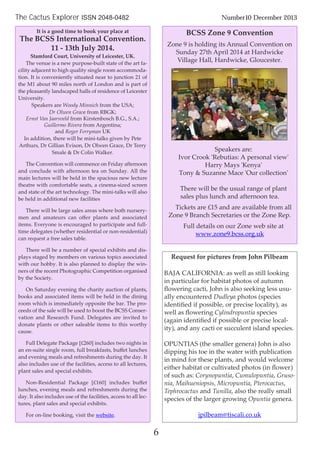 6
The Cactus Explorer ISSN 2048-0482 Number10 December 2013
It is a good time to book your place at
The BCSS International Convention.
11 - 13th July 2014.
Stamford Court, University of Leicester, UK.
The venue is a new purpose-built state of the art fa-
cility adjacent to high quality single room accommoda-
tion. It is conveniently situated near to junction 21 of
the M1 about 90 miles north of London and is part of
the pleasantly landscaped halls of residence of Leicester
University.
Speakers are Woody Minnich from the USA;
Dr Olwen Grace from RBGK;
Ernst Van Jaarsveld from Kirstenbosch B.G., S.A.;
Guillermo Rivera from Argentina;
and Roger Ferryman UK
In addition, there will be mini-talks given by Pete
Arthurs, Dr Gillian Evison, Dr Olwen Grace, Dr Terry
Smale & Dr Colin Walker.
The Convention will commence on Friday afternoon
and conclude with afternoon tea on Sunday. All the
main lectures will be held in the spacious new lecture
theatre with comfortable seats, a cinema-sized screen
and state of the art technology. The mini-talks will also
be held in additional new facilities
There will be large sales areas where both nursery-
men and amateurs can oﬀer plants and associated
items. Everyone is encouraged to participate and full-
time delegates (whether residential or non-residential)
can request a free sales table.
There will be a number of special exhibits and dis-
plays staged by members on various topics associated
with our hobby. It is also planned to display the win-
ners of the recent Photographic Competition organised
by the Society.
On Saturday evening the charity auction of plants,
books and associated items will be held in the dining
room which is immediately opposite the bar. The pro-
ceeds of the sale will be used to boost the BCSS Conser-
vation and Research Fund. Delegates are invited to
donate plants or other saleable items to this worthy
cause.
Full Delegate Package [£260] includes two nights in
an en-suite single room, full breakfasts, buﬀet lunches
and evening meals and refreshments during the day. It
also includes use of the facilities, access to all lectures,
plant sales and special exhibits.
Non-Residential Package [£160] includes buﬀet
lunches, evening meals and refreshments during the
day. It also includes use of the facilities, access to all lec-
tures, plant sales and special exhibits.
For on-line booking, visit the website.
BCSS Zone 9 Convention
Zone 9 is holding its Annual Convention on
Sunday 27th April 2014 at Hardwicke
Village Hall, Hardwicke, Gloucester.
Speakers are:
Ivor Crook 'Rebutias: A personal view'
Harry Mays 'Kenya'
Tony & Suzanne Mace 'Our collection'
There will be the usual range of plant
sales plus lunch and afternoon tea.
Tickets are £15 and are available from all
Zone 9 Branch Secretaries or the Zone Rep.
Full details on our Zone web site at
www.zone9.bcss.org.uk
Request for pictures from John Pilbeam
BAJA CALIFORNIA: as well as still looking
in particular for habitat photos of autumn
ﬂowering cacti, John is also seeking less usu-
ally encountered Dudleya photos (species
identiﬁed if possible, or precise locality), as
well as ﬂowering Cylindropuntia species
(again identiﬁed if possible or precise local-
ity), and any cacti or succulent island species.
OPUNTIAS (the smaller genera) John is also
dipping his toe in the water with publication
in mind for these plants, and would welcome
either habitat or cultivated photos (in ﬂower)
of such as: Corynopuntia, Cumulopuntia, Gruso-
nia, Maihueniopsis, Micropuntia, Pterocactus,
Tephrocactus and Tunilla, also the really small
species of the larger growing Opuntia genera.
jpilbeam@tiscali.co.uk
 