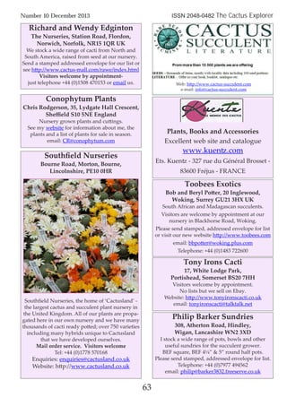 63
Number 10 December 2013 ISSN 2048-0482 The Cactus Explorer
63
Richard and Wendy Edginton
The Nurseries, Station Road, Flordon,
Norwich, Norfolk, NR15 1QR UK
We stock a wide range of cacti from North and
South America, raised from seed at our nursery.
Send a stamped addressed envelope for our list or
see http://www.cactus-mall.com/rawe/index.html
Visitors welcome by appointment-
just telephone +44 (0)1508 470153 or email us.
Conophytum Plants
Chris Rodgerson, 35, Lydgate Hall Crescent,
Sheﬃeld S10 5NE England
Nursery grown plants and cuttings.
See my website for information about me, the
plants and a list of plants for sale in season.
email: CR@conophytum.com
Tony Irons Cacti
17, White Lodge Park,
Portishead, Somerset BS20 7HH
Visitors welcome by appointment.
No lists but we sell on Ebay.
Website: http://www.tonyironscacti.co.uk
email: tonyironscacti@talktalk.net
Philip Barker Sundries
308, Atherton Road, Hindley,
Wigan, Lancashire WN2 3XD
I stock a wide range of pots, bowls and other
useful sundries for the succulent grower.
BEF square, BEF 4¼” & 5” round half pots.
Please send stamped, addressed envelope for list.
Telephone: +44 (0)7977 494562
email: philip@barker3832.freeserve.co.uk
Toobees Exotics
Bob and Beryl Potter, 20 Inglewood,
Woking, Surrey GU21 3HX UK
South African and Madagascan succulents.
Visitors are welcome by appointment at our
nursery in Blackhorse Road, Woking.
Please send stamped, addressed envelope for list
or visit our new website http://www.toobees.com
email: bbpotter@woking.plus.com
Telephone: +44 (0)1483 722600
Southﬁeld Nurseries
Bourne Road, Morton, Bourne,
Lincolnshire, PE10 0HR
Southﬁeld Nurseries, the home of ‘Cactusland’ -
the largest cactus and succulent plant nursery in
the United Kingdom. All of our plants are propa-
gated here in our own nursery and we have many
thousands of cacti ready potted; over 750 varieties
including many hybrids unique to Cactusland
that we have developed ourselves.
Mail order service. Visitors welcome
Tel: +44 (0)1778 570168
Enquiries: enquiries@cactusland.co.uk
Website: http://www.cactusland.co.uk
Web: http://www.cactus-succulent.com
e-mail: info@cactus-succulent.com
Plants, Books and Accessories
Excellent web site and catalogue
www.kuentz.com
Ets. Kuentz - 327 rue du Général Brosset -
83600 Fréjus - FRANCE
 