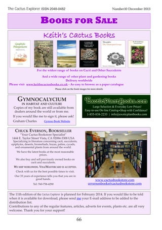 66
The Cactus Explorer ISSN 2048-0482 Number10 December 2013
The 11th edition of the Cactus Explorer is planned for February 2014. If you would like to be told
when it is available for download, please send me your E-mail address to be added to the
distribution list.
Contributions to any of the regular features, articles, adverts for events, plants etc. are all very
welcome. Thank you for your support!
BOOKS FOR SALE
GYMNOCALYCIUM
IN HABITAT AND CULTURE
Copies of my book are still available from
dealers around the world or from me.
If you would like me to sign it, please ask!
Graham Charles Gymno Book Website
CHUCK EVERSON, BOOKSELLER
“Your Cactus Bookstore Specialist”
1444 E. Taylor Street Vista, CA 92084-3308 USA
Specializing in literature concerning cacti, succulents,
epiphytes, deserts, bromeliads, hoyas, palms, cycads,
and ornamental plants from around the world.
We have the latest books at the most reasonable
prices.
We also buy and sell previously owned books on
cacti and succulents.
WE SHIP WORLDWIDE. VISA/MASTERCARD IS ACCEPTED.
Check with us for the best possible times to visit.
Our 33 years of experience tells you that you are in
good hands.
Tel: 760-758-4290
www.cactusbookstore.com
ceversonbooks@cactusbookstore.com
Keith’s Cactus Books
For the widest range of books on Cacti and Other Succulents
And a wide range of other plant and gardening books
Delivery worldwide
Please visit www.keithscactusbooks.co.uk - As easy to browse as a paper catalogue
Please click on the book images for more details
 