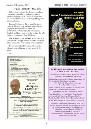 Jacques Lambert † 1923-2013
Below is an obituary for Jacques Lambert,
renowned cactus lover and author of the
French language book ‘Cactus d'Argentine’.
He was best known as a collector of the genus
Gymnocalycium.
I am sad to hear of the news of Jacques’
passing. He was very pleasant man, always
helpful with information about his
experiences in Argentina. He spoke good
English and I met him when he visited the UK
to attend a meeting of the Chileans.
The ﬁrst edition of his book about the cacti
of Argentina was published in 1992, followed
a few years later by a second revised edition.
I shall remember him when I look at the
plants in my collection grown from his JL
seed.
GC
7
Number 10 December 2013 ISSN 2048-0482 The Cactus Explorer
BCSS Zone 6 International Convention
9.30am March 22nd 2014
at Giﬀard Park Primary School, Broadway Avenue
Giﬀard Park, Milton Keynes, MK14 5PY
Rikus van Veldhuisen (Netherlands) speaking for the
ﬁrst time in the UK will give two talks :-
1. On the Track of Succulents in Ethiopia
2. Medusoid Euphorbias
Tomas Kulhanek (Czech Republic) on only his second
time in the UK will also give two talks:-
1. Gymnocalycium and 2.Argentinian Habitats
Plant Sales: Rikus van Veldhuisen; Rene Geissler;
Northants & MK Branch; and Graham Charles
Pots & Sundries: Phillip Barker. Books: Keith Larkin.
Ticket Price £15.00 includes refreshments and lunch.
Please send your cheque payable to BCSS ZONE 6
together with your address and the names of all that
you are buying tickets for to: David Kirkbright
71 Lakes Lane Newport Pagnell MK16 8HT
(treasurer@bcss.org.uk ( 01908 611650)
If you include your email address you will receive
your tickets electronically.
 