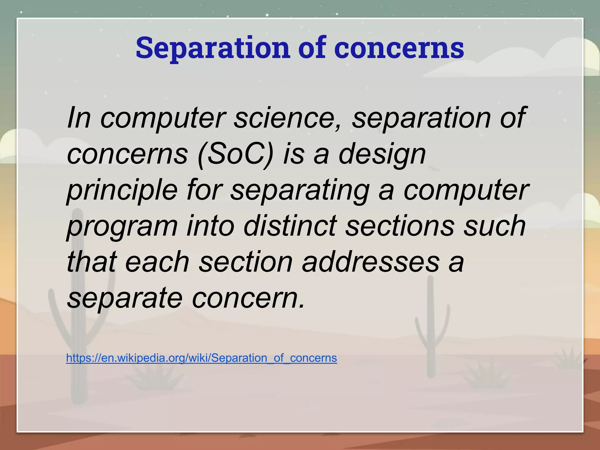 Separation of concerns
In computer science, separation of
concerns (SoC) is a design
principle for separating a computer
program into distinct sections such
that each section addresses a
separate concern.
https://en.wikipedia.org/wiki/Separation_of_concerns
 