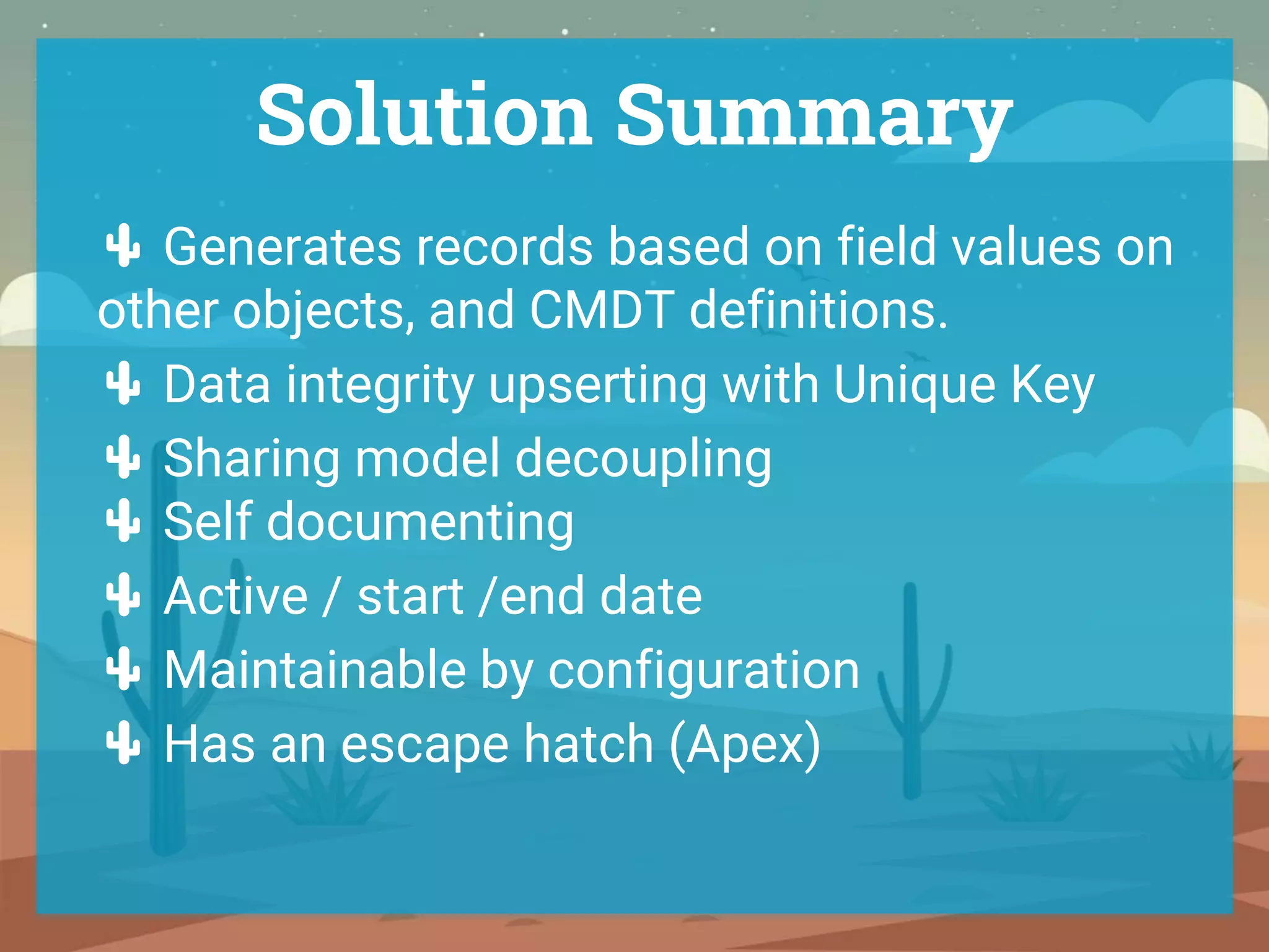 Solution Summary
🌵 Generates records based on field values on
other objects, and CMDT definitions.
🌵 Data integrity upserting with Unique Key
🌵 Sharing model decoupling
🌵 Self documenting
🌵 Active / start /end date
🌵 Maintainable by configuration
🌵 Has an escape hatch (Apex)
 