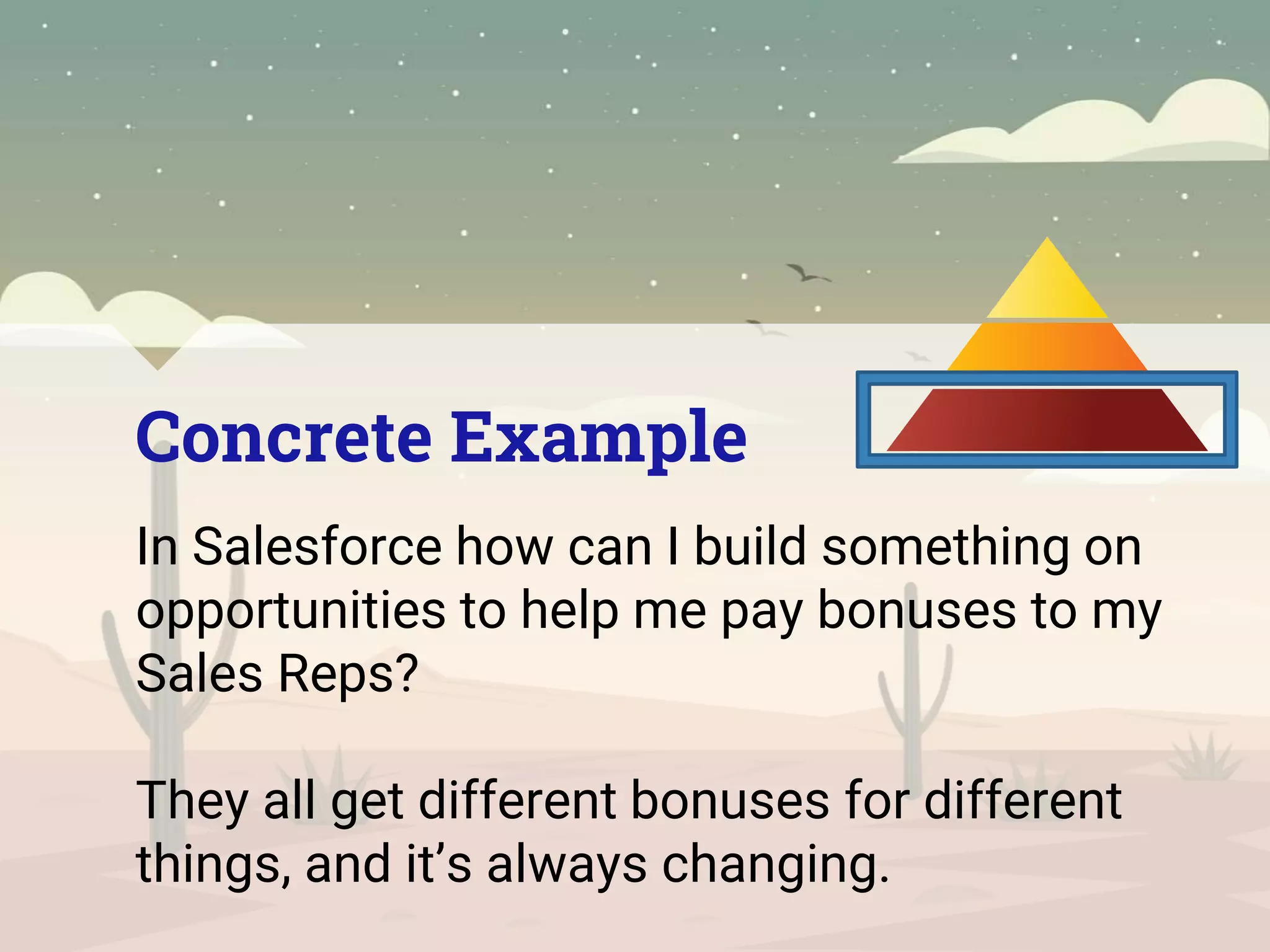 Concrete Example
In Salesforce how can I build something on
opportunities to help me pay bonuses to my
Sales Reps?
They all get different bonuses for different
things, and it’s always changing.
 