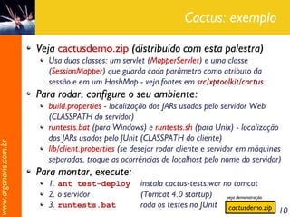 Cactus: exemplo

                       Veja cactusdemo.zip (distribuído com esta palestra)
                         Usa duas classes: um servlet (MapperServlet) e uma classe
                         (SessionMapper) que guarda cada parâmetro como atributo da
                         sessão e em um HashMap - veja fontes em src/xptoolkit/cactus
                       Para rodar, configure o seu ambiente:
                         build.properties - localização dos JARs usados pelo servidor Web
                         (CLASSPATH do servidor)
                         runtests.bat (para Windows) e runtests.sh (para Unix) - localização
                         dos JARs usados pelo JUnit (CLASSPATH do cliente)
www.argonavis.com.br




                         lib/client.properties (se desejar rodar cliente e servidor em máquinas
                         separadas, troque as ocorrências de localhost pelo nome do servidor)
                       Para montar, execute:
                         1. ant test-deploy         instala cactus-tests.war no tomcat
                         2. o servidor              (Tomcat 4.0 startup)      veja demonstração
                         3. runtests.bat            roda os testes no JUnit cactusdemo.zip
                                                                                                  10
 