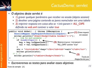 CactusDemo: servlet
                            O objetivo deste servlet é
                                1) gravar qualquer parâmetro que receber na sessão (objeto session)
                                2) devolver uma página contendo os pares nome/valor em uma tabela
                                3) imprimir resposta em caixa-alta se <init-param> ALL_CAPS
                                definido no web.xml contiver o valor true
                        public void doGet(...) throws IOException {
                                                                             (1) Grava request
                            SessionMapper.mapRequestToSession(request);
                                                                                  em session
                            writer.println("<html><body><table border='1'>");
                             // (... loop for each parameter ...)
                                  if (useAllCaps()) {
                                    key = key.toUpperCase();    (3) Retorna true se <init-param>
                                    val = val.toUpperCase();        "ALL_CAPS" contiver "true"
www.argonavis.com.br




                                  }
                                  str = "<tr><td><b>"+key+"</b></td><td>"+val+"</td></tr>";
                                  writer.println(str);
                             // (...)
                                                                                       (2)
                               writer.println("</table></body></html>");
                                                                                            Trecho de
                        }
                                                                                     MapperServlet.java

                            Escreveremos os testes para avaliar esses objetivos
                       Fonte do exemplo: [1]                                                          11
 