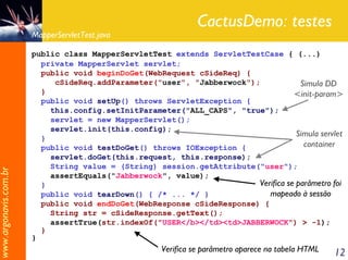 CactusDemo: testes
                       MapperServletTest.java

                       public class MapperServletTest extends ServletTestCase { (...)
                         private MapperServlet servlet;
                         public void beginDoGet(WebRequest cSideReq) {
                            cSideReq.addParameter("user", "Jabberwock");             Simula DD
                         }                                                         <init-param>
                         public void setUp() throws ServletException {
                           this.config.setInitParameter("ALL_CAPS", "true");
                           servlet = new MapperServlet();
                           servlet.init(this.config);
                         }
                                                                                    Simula servlet
                         public void testDoGet() throws IOException {                 container
                           servlet.doGet(this.request, this.response);
                           String value = (String) session.getAttribute("user");
www.argonavis.com.br




                           assertEquals("Jabberwock", value);
                         }                                              Verifica se parâmetro foi
                         public void tearDown() { /* ... */ }              mapeado à sessão
                         public void endDoGet(WebResponse cSideResponse) {
                           String str = cSideResponse.getText();
                           assertTrue(str.indexOf("USER</b></td><td>JABBERWOCK") > -1);
                         }
                       }
                                                      Verifica se parâmetro aparece na tabela HTML   12
 