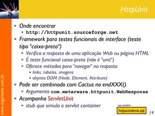 HttpUnit

                       Onde encontrar
                         http://httpunit.sourceforge.net
                       Framework para testes funcionais de interface (teste
                       tipo "caixa-preta")
                         Verifica a resposta de uma aplicação Web ou página HTML
                         É teste funcional caixa-preta (não é "unit")
                         Oferece métodos para "navegar" na resposta
                            links, tabelas, imagens
www.argonavis.com.br




                            objetos DOM (Node, Element, Attribute)
                       Pode ser combinado com Cactus no endXXX()
                         Argumento com.meterware.httpunit.WebResponse
                       Acompanha ServletUnit
                         stub que simula o servlet container         veja também

                                                                     httpunitdemo.zip
                                                                                        14
 