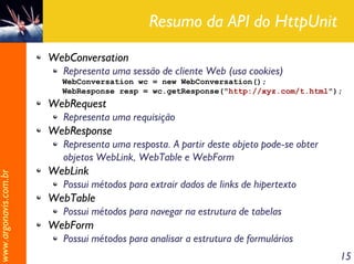 Resumo da API do HttpUnit
                       WebConversation
                         Representa uma sessão de cliente Web (usa cookies)
                         WebConversation wc = new WebConversation();
                         WebResponse resp = wc.getResponse("http://xyz.com/t.html");
                       WebRequest
                         Representa uma requisição
                       WebResponse
                         Representa uma resposta. A partir deste objeto pode-se obter
                         objetos WebLink, WebTable e WebForm
                       WebLink
www.argonavis.com.br




                         Possui métodos para extrair dados de links de hipertexto
                       WebTable
                         Possui métodos para navegar na estrutura de tabelas
                       WebForm
                         Possui métodos para analisar a estrutura de formulários
                                                                                        15
 
