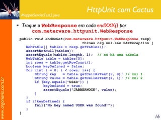 HttpUnit com Cactus
                       Veja MapperServletTest2.java

                            Troque o WebResponse em cada endXXX() por
                                  com.meterware.httpunit.WebResponse
                          public void endDoGet(com.meterware.httpunit.WebResponse resp)
                                                        throws org.xml.sax.SAXException {
                             WebTable[] tables = resp.getTables();
                             assertNotNull(tables);
                             assertEquals(tables.length, 1); // só há uma tabela
                             WebTable table = tables[0];
                             int rows = table.getRowCount();
                             boolean keyDefined = false;
                             for (int i = 0; i < rows; i++) {
                                 String key   = table.getCellAsText(i, 0); // col 1
                                 String value = table.getCellAsText(i, 1); // col 2
www.argonavis.com.br




                                 if (key.equals("USER")) {
                                     keyDefined = true;
                                     assertEquals("JABBERWOCK", value);
                                 }
                             }
                             if (!keyDefined) {
                                 fail("No key named USER was found!");
                             }
                          }
                                                                                            16
 