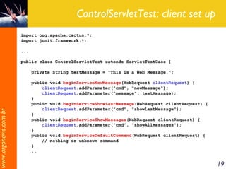 ControlServletTest: client set up
                       import org.apache.cactus.*;
                       import junit.framework.*;

                       ...

                       public class ControlServletTest extends ServletTestCase {

                             private String testMessage = "This is a Web Message.";

                           public void beginServiceNewMessage(WebRequest clientRequest) {
                               clientRequest.addParameter("cmd", "newMessage");
                               clientRequest.addParameter("message", testMessage);
                           }
                           public void beginServiceShowLastMessage(WebRequest clientRequest) {
                               clientRequest.addParameter("cmd", "showLastMessage");
www.argonavis.com.br




                           }
                           public void beginServiceShowMessages(WebRequest clientRequest) {
                               clientRequest.addParameter("cmd", "showAllMessages");
                           }
                           public void beginServiceDefaultCommand(WebRequest clientRequest) {
                               // nothing or unknown command
                           }
                          ...


                                                                                                 19
 