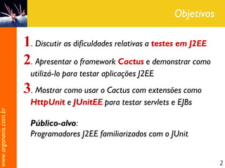 Objetivos

                       1. Discutir as dificuldades relativas a testes em J2EE
                       2. Apresentar o framework Cactus e demonstrar como
                         utilizá-lo para testar aplicações J2EE
                       3. Mostrar como usar o Cactus com extensões como
                         HttpUnit e JUnitEE para testar servlets e EJBs
www.argonavis.com.br




                         Público-alvo:
                         Programadores J2EE familiarizados com o JUnit


                                                                                2
 