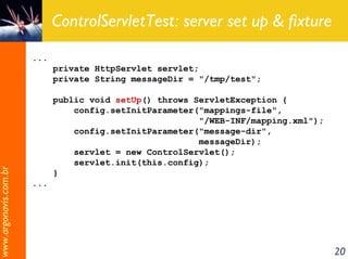 ControlServletTest: server set up & fixture
                       ...
                             private HttpServlet servlet;
                             private String messageDir = "/tmp/test";

                             public void setUp() throws ServletException {
                                 config.setInitParameter("mappings-file",
                                                         "/WEB-INF/mapping.xml");
                                 config.setInitParameter("message-dir",
                                                         messageDir);
                                 servlet = new ControlServlet();
                                 servlet.init(this.config);
www.argonavis.com.br




                             }
                       ...




                                                                                    20
 
