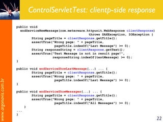 ControlServletTest: clientp-side response
                       public void
                         endServiceNewMessage(com.meterware.httpunit.WebResponse clientResponse)
                                                             throws SAXException, IOException {
                               String pageTitle = clientResponse.getTitle();
                               assertTrue("Wrong page: " + pageTitle,
                                           pageTitle.indexOf("Last Message") >= 0);
                               String responseString = clientResponse.getText();
                               assertTrue("Test Message is not in result page!",
                                          responseString.indexOf(testMessage) >= 0);
                       }

                       public void endServiceShowLastMessage(...) ... {
                               String pageTitle = clientResponse.getTitle();
                               assertTrue("Wrong page: " + pageTitle,
www.argonavis.com.br




                                           pageTitle.indexOf("Last Message") >= 0);
                       }

                       public void endServiceShowMessages(...) ... {
                               String pageTitle = clientResponse.getTitle();
                               assertTrue("Wrong page: " + pageTitle,
                                           pageTitle.indexOf("All Messages") >= 0);
                           }
                       ...
                       }
                                                                                                   22
 