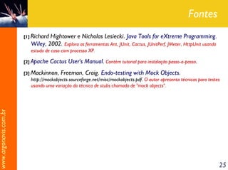 Fontes
                       [1] RichardHightower e Nicholas Lesiecki. Java Tools for eXtreme Programming.
                          Wiley, 2002. Explora as ferramentas Ant, JUnit, Cactus, JUnitPerf, JMeter, HttpUnit usando
                          estudo de caso com processo XP.

                       [2] Apache    Cactus User's Manual. Contém tutorial para instalação passo-a-passo.
                       [3] Mackinnon,    Freeman, Craig. Endo-testing with Mock Objects.
                          http://mockobjects.sourceforge.net/misc/mockobjects.pdf. O autor apresenta técnicas para testes
                          usando uma variação da técnica de stubs chamada de "mock objects".
www.argonavis.com.br




                                                                                                                        25
 