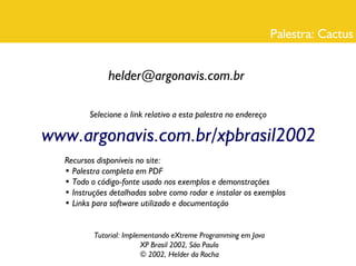 Palestra: Cactus


              helder@argonavis.com.br

         Selecione o link relativo a esta palestra no endereço

www.argonavis.com.br/xpbrasil2002
  Recursos disponíveis no site:
  • Palestra completa em PDF
  • Todo o código-fonte usado nos exemplos e demonstrações
  • Instruções detalhadas sobre como rodar e instalar os exemplos
  • Links para software utilizado e documentação


          Tutorial: Implementando eXtreme Programming em Java
                         XP Brasil 2002, São Paulo
                         © 2002, Helder da Rocha
 
