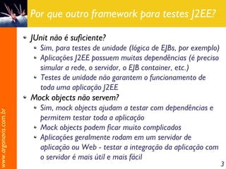 Por que outro framework para testes J2EE?

                       JUnit não é suficiente?
                         Sim, para testes de unidade (lógica de EJBs, por exemplo)
                         Aplicações J2EE possuem muitas dependências (é preciso
                         simular a rede, o servidor, o EJB container, etc.)
                         Testes de unidade não garantem o funcionamento de
                         toda uma aplicação J2EE
                       Mock objects não servem?
                         Sim, mock objects ajudam a testar com dependências e
www.argonavis.com.br




                         permitem testar toda a aplicação
                         Mock objects podem ficar muito complicados
                         Aplicações geralmente rodam em um servidor de
                         aplicação ou Web - testar a integração da aplicação com
                         o servidor é mais útil e mais fácil
                                                                                     3
 