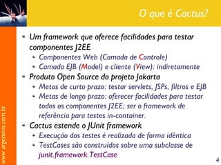 O que é Cactus?

                       Um framework que oferece facilidades para testar
                       componentes J2EE
                         Componentes Web (Camada de Controle)
                         Camada EJB (Model) e cliente (View): indiretamente
                       Produto Open Source do projeto Jakarta
                         Metas de curto prazo: testar servlets, JSPs, filtros e EJB
                         Metas de longo prazo: oferecer facilidades para testar
                         todos os componentes J2EE; ser o framework de
www.argonavis.com.br




                         referência para testes in-container.
                       Cactus estende o JUnit framework
                         Execução dos testes é realizada de forma idêntica
                         TestCases são construídos sobre uma subclasse de
                         junit.framework.TestCase
                                                                                      4
 