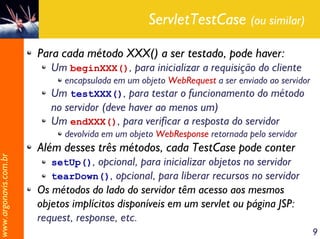 ServletTestCase (ou similar)

                       Para cada método XXX() a ser testado, pode haver:
                          Um beginXXX(), para inicializar a requisição do cliente
                            encapsulada em um objeto WebRequest a ser enviado ao servidor
                          Um testXXX(), para testar o funcionamento do método
                          no servidor (deve haver ao menos um)
                          Um endXXX(), para verificar a resposta do servidor
                             devolvida em um objeto WebResponse retornada pelo servidor
                       Além desses três métodos, cada TestCase pode conter
www.argonavis.com.br




                          setUp(), opcional, para inicializar objetos no servidor
                          tearDown(), opcional, para liberar recursos no servidor
                       Os métodos do lado do servidor têm acesso aos mesmos
                       objetos implícitos disponíveis em um servlet ou página JSP:
                       request, response, etc.
                                                                                            9
 