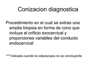 Conizacion diagnostica Procedimiento en el cual se extrae una amplia biopsia en forma de cono que incluye el orificio exocervical y proporciones variables del conducto endocervical  ****indicada cuando la colposcopia no es concluyente   