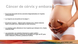 Cáncer de cérvix y embarazo
• Es el mas frecuente de los canceres diagnosticados en mujeres
embarazadas.
• La mayoría se encuentra en la etapa 1.
• El cáncer invasivo :: dilema entre retrasar el tx. Hasta madures
fetal o el recibir el tx. Adecuado en ese momento.
• La cesárea suele utilizarse en las mujeres que retrasan el tx. Hasta
madures fetal.
• Las pacientes con estadios tempranos suelen preferir
histerectomía radical y resección de ganglios en lugar de RT para
evitar radiación y fibrosis y preservar ovarios.
Guía de la practica clínica de la NCCN de oncología. Cáncer de cuello uterino versión 1.2015
 