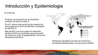 Introducción y Epidemiologia
El cáncer cervicouterino es un importante
problema de salud mundial. 3
Es el 4° cáncer más común en las mujeres con
una Incidencia en 2012 de 528.000 y mortalidad
de 266.000. 3
Más del 85% ocurre en países en desarrollo,
donde el CaCU es la principal causa de muerte
por cáncer en mujer. 3 representando 13% de los
cánceres femeninos 2
2. Sociedad mexicana de oncología, A.C. GANCETA MEXICANA DE ONCOLOGIA. 2014: 13 (supl 4): 4-17
3. NCCN Clínica Practice Guidelines in Oncology (NCCN Guidelines®) CERVICAL CANCER
distribución geográfica de tasas de incidencia y
mortalidad estandarizadas por país para el 2008 2
En el Mundo:
 