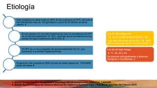 Etiología
Esta neoplasia se debe hasta en 98% de las ocasiones al VPH, del cual se
han identificado más de 100 genotipos y cerca de 20 afectan al cérvix
uterino. 3
En los países con una alta incidencia de Cacu la prevalencia de HPV
es de aproximadamente 10- 20%, mientras que la prevalencia en los
países de baja incidencia es del 5-​​10%. 3
El HPV es un virus pequeño de aproximadamente 55 nm, que
pertenece a la familia Papillomaviridae
El genoma viral consiste en DNA circular de doble cadena de 7200-8000
pares de bases 4
3. NCCN Clinical Practice Guidelines in Oncology (NCCN Guidelines®) CERVICAL CANCER
4. Boletin Epidemiologico del Sistema Nacional de Vigilancia Epidemiologia. | Numero 5| Volumen 32| Febrero 2015
Los de alto riesgo son:
16, 18,31,33,35,39,45,51,52,56 y 58.
Los mas comunes son el 16 y 18, 80%
de los casos de cáncer cervicourerino. 3
Los de de bajo riesgo:
6, 11, 42, 43 y 44.
Se asocian principalmente a lesiones
benignas o condilomas. 3
 