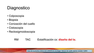 Diagnostico
• Colposcopia
• Biopsia
• Conización del cuello
• Cistoscopia
• Rectosigmoidoscopia
RM TAC Estatificación cx: diseño del tx.
Guía de la practica clínica de la NCCN de oncología. Cáncer de cuello uterino versión 1.2015
 