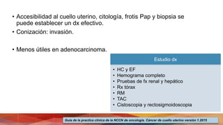 • Accesibilidad al cuello uterino, citología, frotis Pap y biopsia se
puede establecer un dx efectivo.
• Conización: invasión.
• Menos útiles en adenocarcinoma.
Estudio dx
• HC y EF
• Hemograma completo
• Pruebas de fx renal y hepático
• Rx tórax
• RM
• TAC
• Cistoscopia y rectosigmoidoscopia
Guía de la practica clínica de la NCCN de oncología. Cáncer de cuello uterino versión 1.2015
 